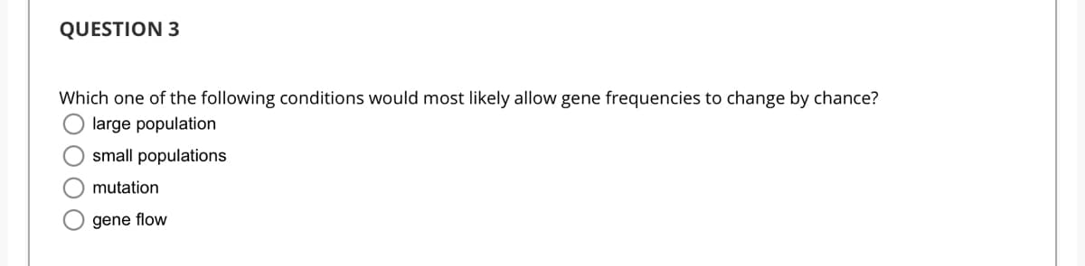 QUESTION 3
Which one of the following conditions would most likely allow gene frequencies to change by chance?
large population
small populations
mutation
gene flow
