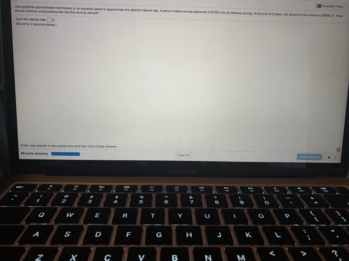 EQuestion Help
Use graphical approximation techniques or an equation solver to approximate the desired interest rate. A person makes annual payments of $1000 into an ordinary annuity. At the end of 5 years, the amount in the annuity is $5898.27. What
annual nominal compounding rate has this annuity eamed?
Type the interest rate: %
(Round to 2 decimal places.)
Enter your answer in the answer box and then click Check Answer.
All parts showing
Clear All
Check Answer
MacBook Air
esc
80
888
DII
F4
%23
$
&
2
3
4
6
8
9
Q
E
R
Y
A
D
G
H
K
V
B
N
M
