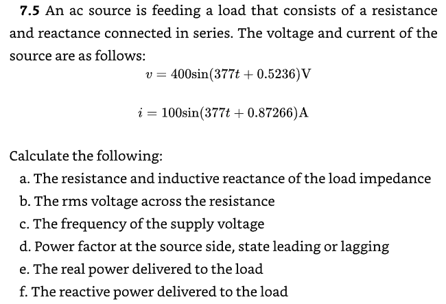 7.5 An ac source is feeding a load that consists of a resistance
and reactance connected in series. The voltage and current of the
source are as follows:
v = 400sin(377t + 0.5236) V
i = 100sin(377t + 0.87266) A
Calculate the following:
a. The resistance and inductive reactance of the load impedance
b. The rms voltage across the resistance
c. The frequency of the supply voltage
d. Power factor at the source side, state leading or lagging
e. The real power delivered to the load
f. The reactive power delivered to the load