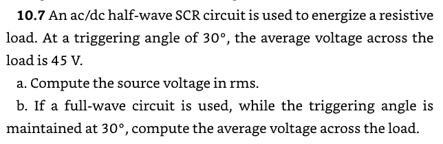 10.7 An ac/dc half-wave SCR circuit is used to energize a resistive
load. At a triggering angle of 30°, the average voltage across the
load is 45 V.
a. Compute the source voltage in rms.
b. If a full-wave circuit is used, while the triggering angle is
maintained at 30°, compute the average voltage across the load.