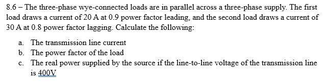 8.6 - The three-phase wye-connected loads are in parallel across a three-phase supply. The first
load draws a current of 20 A at 0.9 power factor leading, and the second load draws a current of
30 A at 0.8 power factor lagging. Calculate the following:
a. The transmission line current
b. The power factor of the load
c. The real power supplied by the source if the line-to-line voltage of the transmission line
is 400V
