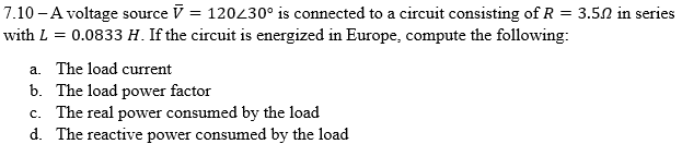7.10 - A voltage source = 120/30° is connected to a circuit consisting of R = 3.5.2 in series
with L = 0.0833 H. If the circuit is energized in Europe, compute the following:
a. The load current
b. The load power factor
c. The real power consumed by the load
d. The reactive power consumed by the load