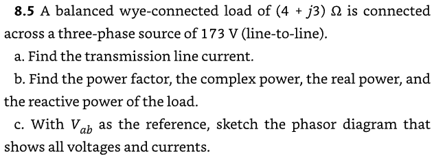 8.5 A balanced wye-connected load of (4 + j3) Q2 is connected
across a three-phase source of 173 V (line-to-line).
a. Find the transmission line current.
b. Find the power factor, the complex power, the real power, and
the reactive power of the load.
c. With Vab as the reference, sketch the phasor diagram that
shows all voltages and currents.