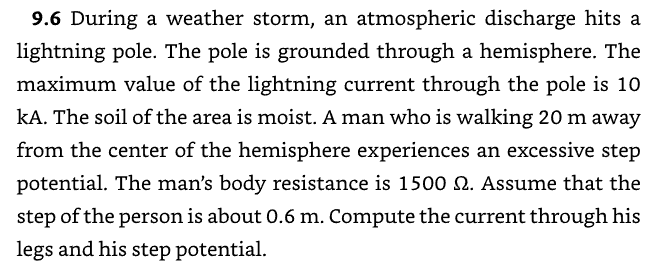 9.6 During a weather storm, an atmospheric discharge hits a
lightning pole. The pole is grounded through a hemisphere. The
maximum value of the lightning current through the pole is 10
kA. The soil of the area is moist. A man who is walking 20 m away
from the center of the hemisphere experiences an excessive step
potential. The man's body resistance is 1500 §. Assume that the
step of the person is about 0.6 m. Compute the current through his
legs and his step potential.