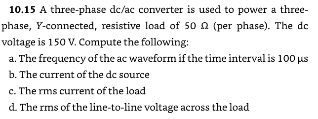10.15 A three-phase dc/ac converter is used to power a three-
phase, Y-connected, resistive load of 50 2 (per phase). The dc
voltage is 150 V. Compute the following:
a. The frequency of the ac waveform if the time interval is 100 μs
b. The current of the dc source
c. The rms current of the load
d. The rms of the line-to-line voltage across the load