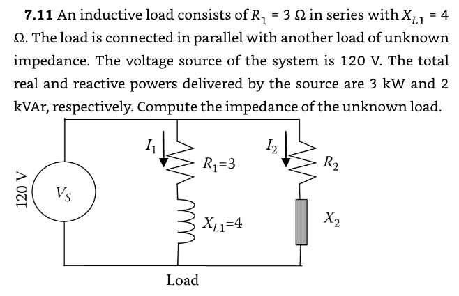 L1
7.11 An inductive load consists of R₁ = 3 2 in series with XL₁ = 4
Q. The load is connected in parallel with another load of unknown
impedance. The voltage source of the system is 120 V. The total
real and reactive powers delivered by the source are 3 kW and 2
kVAr, respectively. Compute the impedance of the unknown load.
I
12
R₁ =3
R₂
120 V
Vs
Load
X2
XL1=4