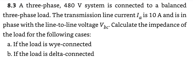8.3 A three-phase, 480 V system is connected to a balanced
three-phase load. The transmission line current Ia is 10 A and is in
phase with the line-to-line voltage Vbc. Calculate the impedance of
the load for the following cases:
a. If the load is wye-connected
b. If the load is delta-connected