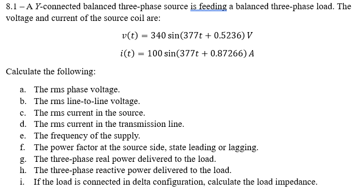 8.1-A Y-connected balanced three-phase source is feeding a balanced three-phase load. The
voltage and current of the source coil are:
v(t) = 340 sin(377t + 0.5236) V
i(t) 100 sin(377t + 0.87266) A
=
Calculate the following:
a. The rms phase voltage.
b. The rms line-to-line voltage.
c. The rms current in the source.
d. The rms current in the transmission line.
e. The frequency of the supply.
f. The power factor at the source side, state leading or lagging.
g. The three-phase real power delivered to the load.
h. The three-phase reactive power delivered to the load.
i. If the load is connected in delta configuration, calculate the load impedance.