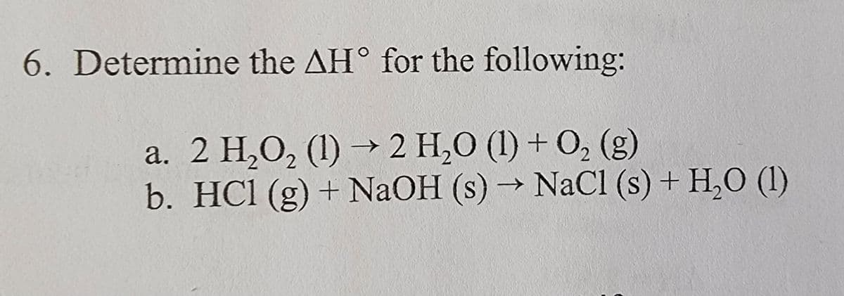 6. Determine the AH° for the following:
a. 2 H₂O₂ (1)→ 2 H₂O (1) + O2 (g)
b. HCl (g) + NaOH (s) → NaCl (s) + H2O (1)