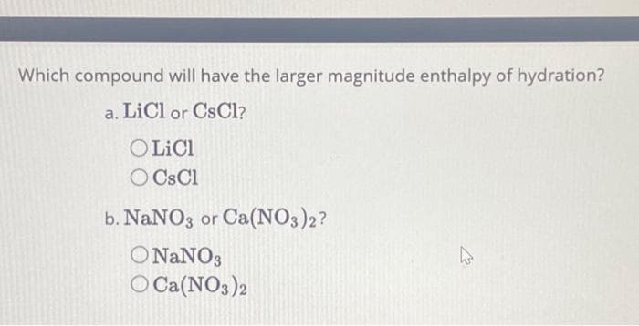 Which compound
will have the larger magnitude enthalpy of hydration?
a. LiCl or CsCl?
O LiCl
O CsCl
b. NaNO3 or Ca(NO3)2?
ONaNO3
O Ca(NO3)2
چلے