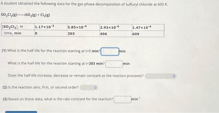 A student obtained the following data for the gas phase decomposition of sulfuryl chloride at 600 K.
SO₂Cl₂(g) SO₂(g) + Cl₂(g)
[SO₂Cl₂], M
time, min
1.17x10-3
0
5.85x10-4
203
2.93x10-4
406
(1) What is the half-life for the reaction starting at t=0 min?
What is the half-life for the reaction starting at t=203 min?
(2) is the reaction zero, first, or second order?
min
(3) Based on these data, what is the rate constant for the reaction?
min
1.47x10-4
Does the half-life increase, decrease or remain constant as the reaction proceeds?
609
min¹