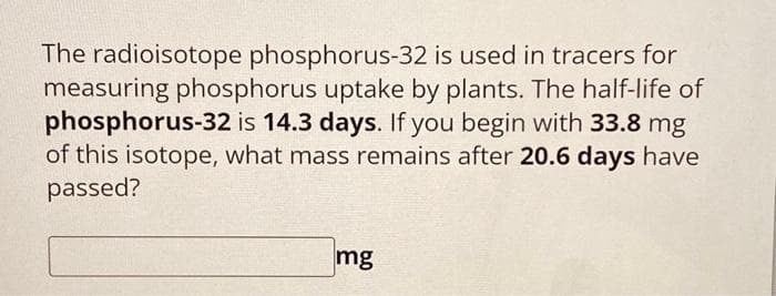 The radioisotope phosphorus-32 is used in tracers for
measuring phosphorus uptake by plants. The half-life of
phosphorus-32 is 14.3 days. If you begin with 33.8 mg
of this isotope, what mass remains after 20.6 days have
passed?
mg