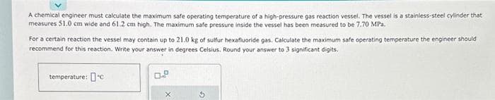 A chemical engineer must calculate the maximum safe operating temperature of a high-pressure gas reaction vessel. The vessel is a stainless-steel cylinder that
measures 51.0 cm wide and 61.2 cm high. The maximum safe pressure inside the vessel has been measured to be 7.70 MPa.
For a certain reaction the vessel may contain up to 21.0 kg of sulfur hexafluoride gas. Calculate the maximum safe operating temperature the engineer should
recommend for this reaction. Write your answer in degrees Celsius. Round your answer to 3 significant digits.
temperature: c
X