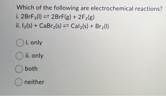 Which of the following are electrochemical reactions?
i. 2BrF3 (1) 2BrF(g) + 2F₂(g)
ii. l2(s) + CaBr₂(s)
Cal₂(s) + Br₂(1)
Oi. only
ii. only
both
neither