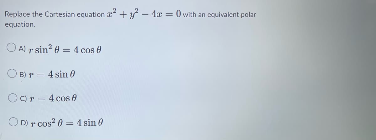 Replace the Cartesian equation x² + y² - 4x = 0 with an equivalent polar
equation.
OA) r sin² 0 = 4 cos 0
B) r = 4 sin 0
Oc) r = 4 cos 0
OD) r cos² 0 = 4 sin