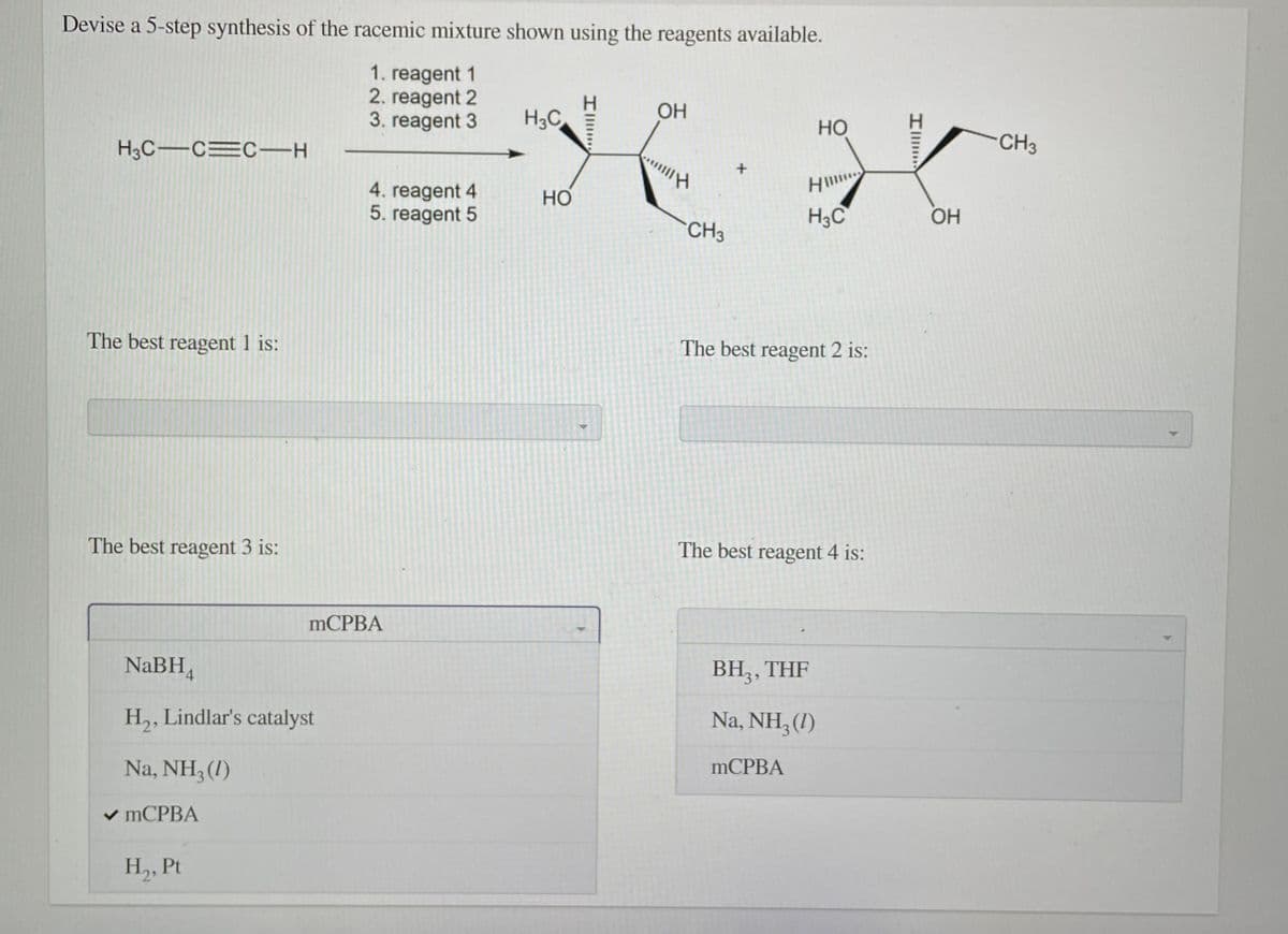 Devise a 5-step synthesis of the racemic mixture shown using the reagents available.
1. reagent 1
2. reagent 2
3. reagent 3
H3C
ОН
HO
H3C-CEC-H
CH3
H
4. reagent 4
5. reagent 5
Но
H3C
OH
CH3
The best reagent 1 is:
The best reagent 2 is:
The best reagent 3 is:
The best reagent 4 is:
MCPBA
NaBH,
BH,, THF
H,, Lindlar's catalyst
Na, NH, (1)
Na, NH3 (1)
mCPBA
v MCPBA
H,, Pt

