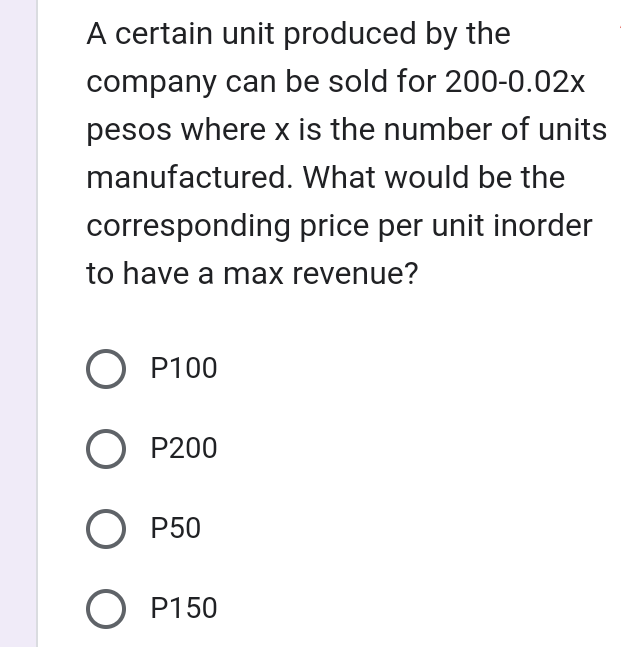 A certain unit produced by the
company can be sold for 200-0.02x
pesos where x is the number of units
manufactured. What would be the
corresponding price per unit inorder
to have a max revenue?
O P100
O P200
OP50
OP150