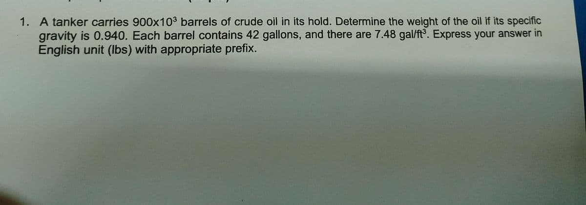 1. A tanker carries 900x10³ barrels of crude oil in its hold. Determine the weight of the oil if its specific
gravity is 0.940. Each barrel contains 42 gallons, and there are 7.48 gal/ft³. Express your answer in
English unit (lbs) with appropriate prefix.