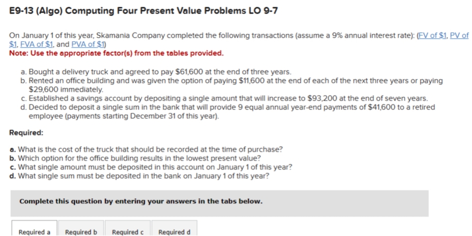 E9-13 (Algo) Computing Four Present Value Problems LO 9-7
On January 1 of this year, Skamania Company completed the following transactions (assume a 9% annual interest rate): (FV of $1, PV of
$1, FVA of $1, and PVA of $1)
Note: Use the appropriate factor(s) from the tables provided.
a. Bought a delivery truck and agreed to pay $61,600 at the end of three years.
b. Rented an office building and was given the option of paying $11,600 at the end of each of the next three years or paying
$29,600 immediately.
c. Established a savings account by depositing a single amount that will increase to $93,200 at the end of seven years.
d. Decided to deposit a single sum in the bank that will provide 9 equal annual year-end payments of $41,600 to a retired
employee (payments starting December 31 of this year).
Required:
a. What is the cost of the truck that should be recorded at the time of purchase?
b. Which option for the office building results in the lowest present value?
c. What single amount must be deposited in this account on January 1 of this year?
d. What single sum must be deposited in the bank on January 1 of this year?
Complete this question by entering your answers in the tabs below.
Required a Required b Required c Required d