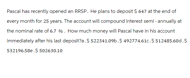 Pascal has recently opened an RRSP. He plans to deposit $ 647 at the end of
every month for 25 years. The account will compound interest semi-annually at
the nominal rate of 6.7 %. How much money will Pascal have in his account
immediately after his last deposit?a. $ 522341.09b.$ 492774.61c. $ 512485.60d.$
532196.58e.$ 502630.10