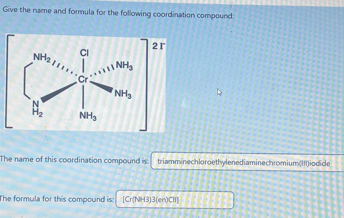 Give the name and formula for the following coordination compound:
21
CI
NH21111
-
NH3
-5.
Cr
NH3
N
ZI
H₂
NH3
B
The name of this coordination compound is: triamminechloroethylenediaminechromium(III)iodide
The formula for this compound is: [Cr(NH3)3(en)CII]