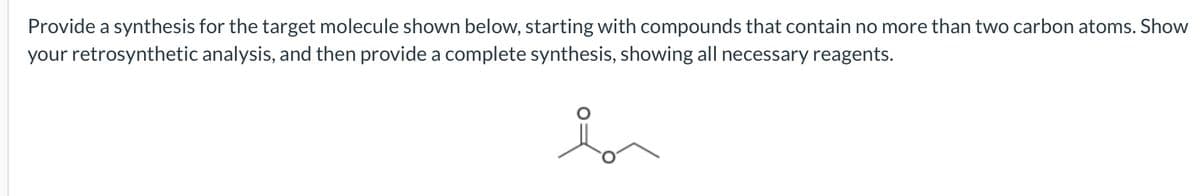 Provide a synthesis for the target molecule shown below, starting with compounds that contain no more than two carbon atoms. Show
your retrosynthetic analysis, and then provide a complete synthesis, showing all necessary reagents.