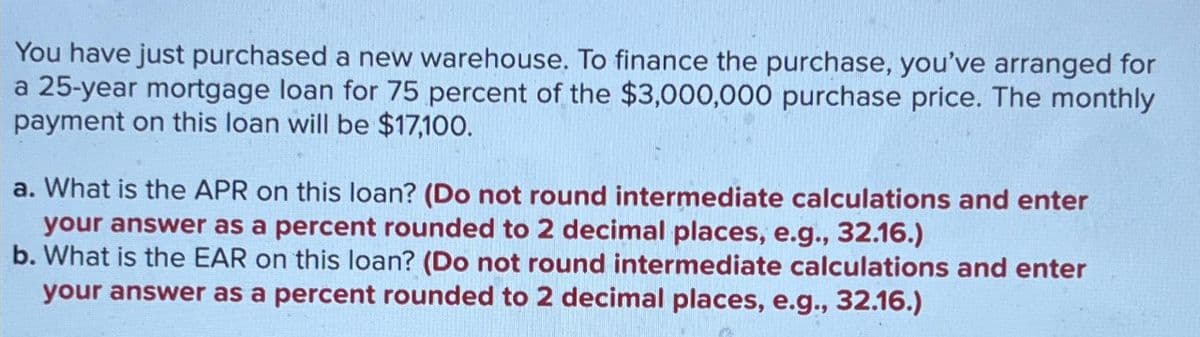 You have just purchased a new warehouse. To finance the purchase, you've arranged for
a 25-year mortgage loan for 75 percent of the $3,000,000 purchase price. The monthly
payment on this loan will be $17,100.
a. What is the APR on this loan? (Do not round intermediate calculations and enter
your answer as a percent rounded to 2 decimal places, e.g., 32.16.)
b. What is the EAR on this loan? (Do not round intermediate calculations and enter
your answer as a percent rounded to 2 decimal places, e.g., 32.16.)