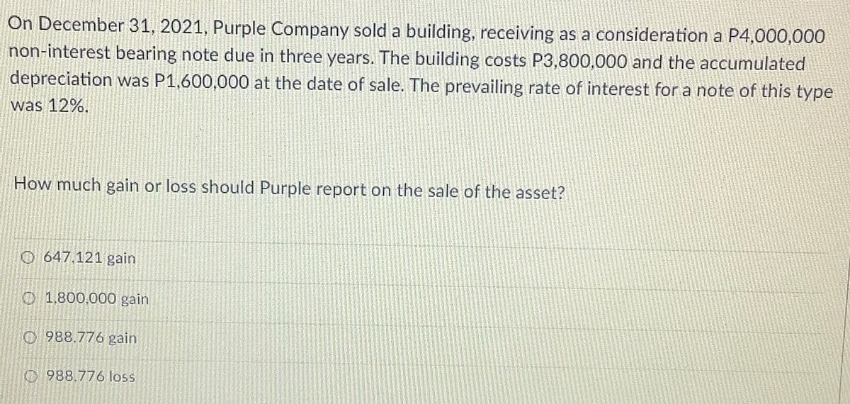 On December 31, 2021, Purple Company sold a building, receiving as a consideration a P4,000,000
non-interest bearing note due in three years. The building costs P3,800,000 and the accumulated
depreciation was P1,600,000 at the date of sale. The prevailing rate of interest for a note of this type
was 12%.
How much gain or loss should Purple report on the sale of the asset?
O 647.121 gain
O 1,800,000 gain
O 988.776 gain
O 988.776 loss

