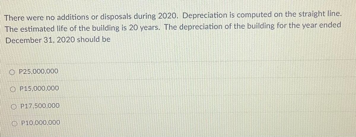 There were no additions or disposals during 2020. Depreciation is computed on the straight line.
The estimated life of the building is 20 years. The depreciation of the building for the year ended
December 31, 2020 should be
O P25,000,000
O P15,000,000
O P17,500,000
O P10.000.000
