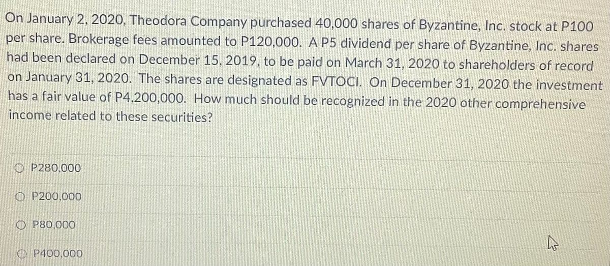 On January 2, 2020, Theodora Company purchased 40,000 shares of Byzantine, Inc. stock at P100
per share. Brokerage fees amounted to P120,000. A P5 dividend per share of Byzantine, Inc. shares
had been declared on December 15, 2019, to be paid on March 31, 2020 to shareholders of record
on January 31, 2020. The shares are designated as FVTOCI. On December 31, 2020 the investment
has a fair value of P4,200,000. How much should be recognized in the 2020 other comprehensive
income related to these securities?
O P280,000
O P200.000
O P80,000
C P400.000
