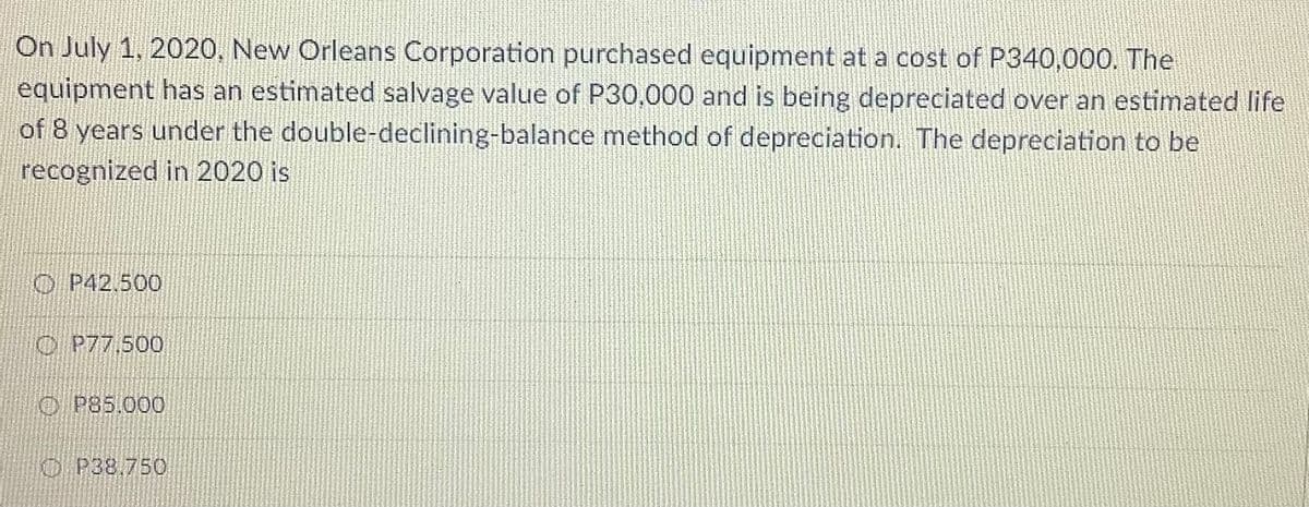 On July 1, 2020, New Orleans Corporation purchased equipment at a cost of P340,000. The
equipment has an estimated salvage value of P30,000 and is being depreciated over an estimated life
of 8 years under the double-declining-balance method of depreciation. The depreciation to be
recognized in 2020 is
O P42.500
O P77,500
O P85.000
O P38,750
