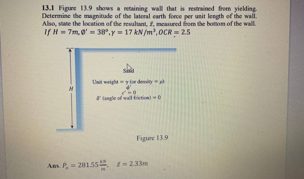 13.1 Figure 13.9 shows a retaining wall that is restrained from yielding.
Determine the magnitude of the lateral earth force per unit length of the wall.
Also, state the location of the resultant, z, measured from the bottom of the wall.
If H = 7m, Ø' = 38°,y = 17 kN/m³,0CR = 2.5
Unit weight = y (or density =
c' = 0
8' (angle of wall friction) = 0
Figure 13.9
Ans. P.
kN
281.55
Z = 2.33m
m.
