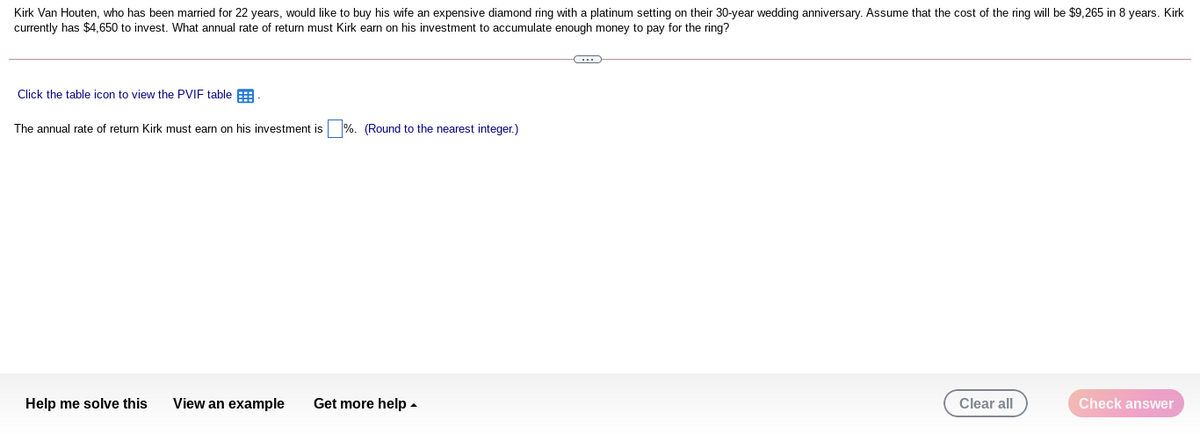 Kirk Van Houten, who has been married for 22 years, would like to buy his wife an expensive diamond ring with a platinum setting on their 30-year wedding anniversary. Assume that the cost of the ring will be $9,265 in 8 years. Kirk
currently has $4,650 to invest. What annual rate of return must Kirk earn on his investment to accumulate enough money to pay for the ring?
Click the table icon to view the PVIF table E
The annual rate of return Kirk must earn on his investment is %. (Round to the nearest integer.)
Help me solve this
View an example
Get more help -
Clear all
Check answer
