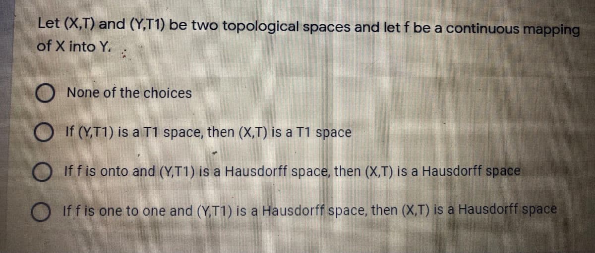 Let (X,T) and (Y,T1) be two topological spaces and let f be a continuous mapping
of X into Y.
O None of the choices
O If (Y,T1) is a T1 space, then (X,T) is a T1 space
O If f is onto and (YT1) is a Hausdorff space, then (X,T) is a Hausdorff space
O iffis one to one and (Y,T1) is a Hausdorff space, then (X,T) is a Hausdorff space
