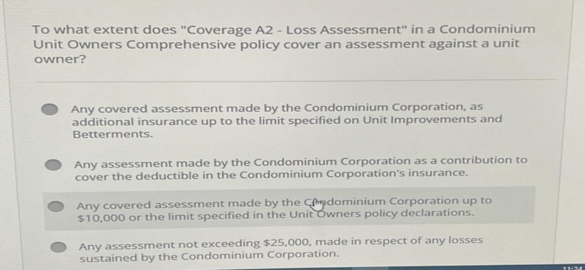 To what extent does "Coverage A2 - Loss Assessment" in a Condominium
Unit Owners Comprehensive policy cover an assessment against a unit
owner?
Any covered assessment made by the Condominium Corporation, as
additional insurance up to the limit specified on Unit Improvements and
Betterments.
Any assessment made by the Condominium Corporation as a contribution to
cover the deductible in the Condominium Corporation's insurance.
Any covered assessment made by the Cdominium Corporation up to
$10,000 or the limit specified in the Unit Owners policy declarations.
Any assessment not exceeding $25,000, made in respect of any losses
sustained by the Condominium Corporation.
11:24
