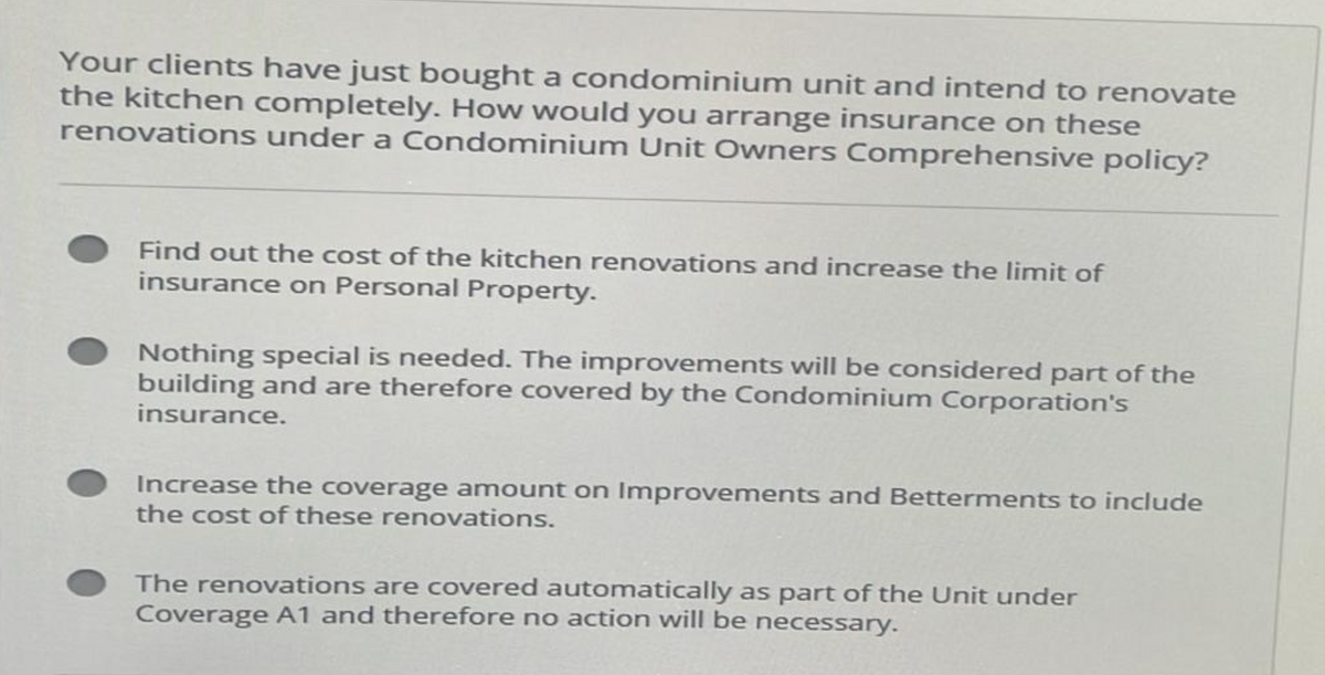 Your clients have just bought a condominium unit and intend to renovate
the kitchen completely. How would you arrange insurance on these
renovations under a Condominium Unit Owners Comprehensive policy?
Find out the cost of the kitchen renovations and increase the limit of
insurance on Personal Property.
Nothing special is needed. The improvements will be considered part of the
building and are therefore covered by the Condominium Corporation's
insurance.
Increase the coverage amount on Improvements and Betterments to include
the cost of these renovations.
The renovations are covered automatically as part of the Unit under
Coverage A1 and therefore no action will be necessary.