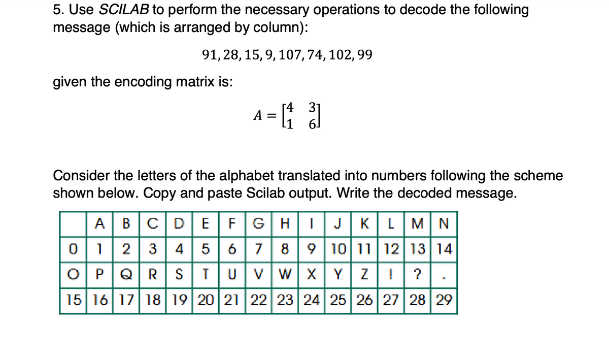 5. Use SCILAB to perform the necessary operations to decode the following
message (which is arranged by column):
91, 28, 15, 9, 107, 74, 102, 99
given the encoding matrix is:
A = [4 3]
Consider the letters of the alphabet translated into numbers following the scheme
shown below. Copy and paste Scilab output. Write the decoded message.
ABCDE
F GH || J KLMN
012345678910 11 12 13 14
O P Q R S T U V W X Y Z ! ?
15 16 17 18 19 20 21 22 23 24 25 26 27 28 29