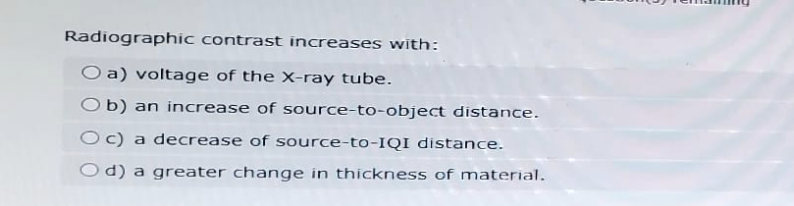 Radiographic contrast increases with:
O a) voltage of the X-ray tube.
Ob) an increase of source-to-object distance.
Oc) a decrease of source-to-IQI distance.
Od) a greater change in thickness of material.