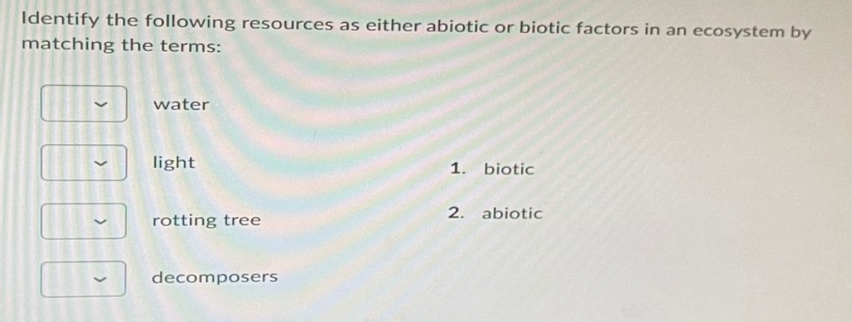 Identify the following resources as either abiotic or biotic factors in an ecosystem by
matching the terms:
water
light
rotting tree
decomposers
1. biotic
2. abiotic