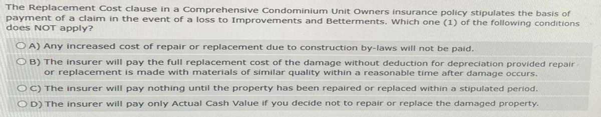 The Replacement Cost clause in a Comprehensive Condominium Unit Owners insurance policy stipulates the basis of
payment of a claim in the event of a loss to Improvements and Betterments. Which one (1) of the following conditions
does NOT apply?
OA) Any increased cost of repair or replacement due to construction by-laws will not be paid.
OB) The insurer will pay the full replacement cost of the damage without deduction for depreciation provided repair
or replacement is made with materials of similar quality within a reasonable time after damage occurs.
OC) The insurer will pay nothing until the property has been repaired or replaced within a stipulated period.
OD) The insurer will pay only Actual Cash Value if you decide not to repair or replace the damaged property.