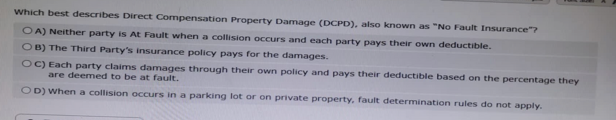Which best describes Direct Compensation Property Damage (DCPD), also known as "No Fault Insurance"?
OA) Neither party is At Fault when a collision occurs and each party pays their own deductible.
OB) The Third Party's insurance policy pays for the damages.
OC) Each party claims damages through their own policy and pays their deductible based on the percentage they
are deemed to be at fault.
OD) When a collision occurs in a parking lot or on private property, fault determination rules do not apply.