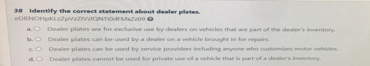38 Identify the correct statement about dealer plates.
eDRNOHpKLzZpVZZIVzIQNTIODFMxZz09 →
a. O
b. O
c. O
d. O
Dealer plates are for exclusive use by dealers on vehicles that are part of the dealer's inventory.
Dealer plates can be used by a dealer on a vehicle brought in for repairs.
Dealer plates can be used by service providers including anyone who customizes motor vehicles.
Dealer plates cannot be used for private use of a vehicle that is part of a dealer's inventory.