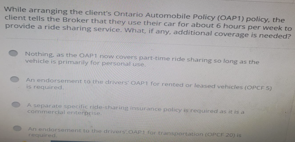 While arranging the client's Ontario Automobile Policy (OAP1) policy, the
client tells the Broker that they use their car for about 6 hours per week to
provide a ride sharing service. What, if any, additional coverage is needed?
Nothing, as the OAP1 now covers part-time ride sharing so long as the
vehicle is primarily for personal use.
An endorsement to the drivers OAP1 for rented or leased vehicles (OPCF 5)
is required.
A separate specific ride-sharing insurance policy is required as it is a
commercial enterprise.
An endorsement to the drivers. OAPE for transportation (OPCF 20) is
required.