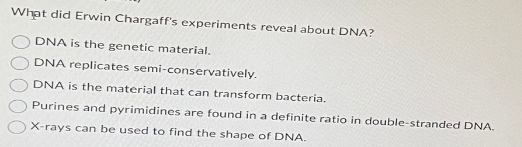 What did Erwin Chargaff's experiments reveal about DNA?
DNA is the genetic material.
DNA replicates semi-conservatively.
DNA is the material that can transform bacteria.
Purines and pyrimidines are found in a definite ratio in double-stranded DNA.
X-rays can be used to find the shape of DNA.