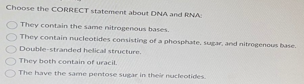 Choose the CORRECT statement about DNA and RNA:
They contain the same nitrogenous bases.
They contain nucleotides consisting of a phosphate, sugar, and nitrogenous base.
Double-stranded helical structure.
They both contain of uracil.
The have the same pentose sugar in their nucleotides.