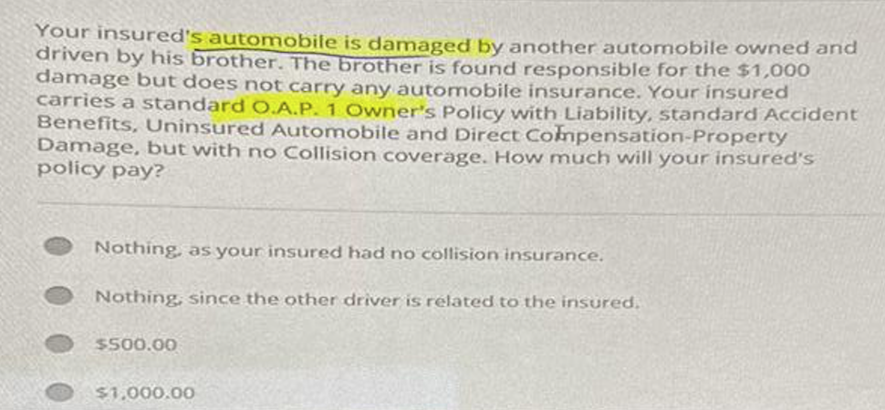 Your insured's automobile is damaged by another automobile owned and
driven by his brother. The brother is found responsible for the $1,000
damage but does not carry any automobile insurance. Your insured
carries a standard O.A.P. 1 Owner's Policy with Liability, standard Accident
Benefits, Uninsured Automobile and Direct Compensation-Property
Damage, but with no Collision coverage. How much will your insured's
policy pay?
Nothing, as your insured had no collision insurance.
Nothing, since the other driver is related to the insured.
$500.00
$1,000.00