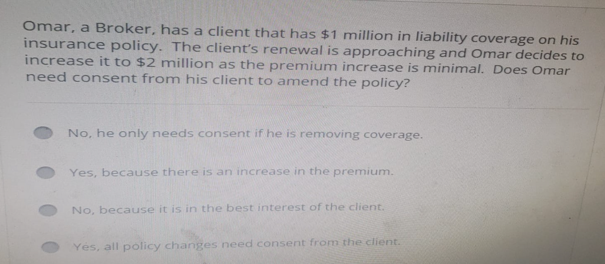 Omar, a Broker, has a client that has $1 million in liability coverage on his
insurance policy. The client's renewal is approaching and Omar decides to
increase it to $2 million as the premium increase is minimal. Does Omar
need consent from his client to amend the policy?
No, he only needs consent if he is removing coverage.
Yes, because there is an increase in the premium.
No, because it is in the best interest of the client.
Yes, all policy changes need consent from the client.