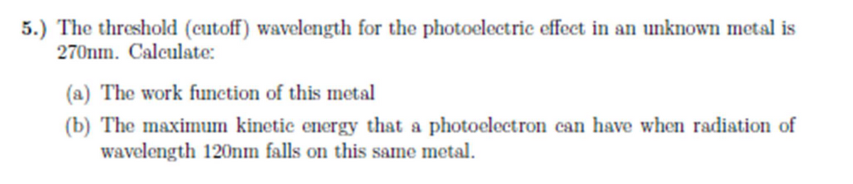 5.) The threshold (cutoff) wavelength for the photoelectric effect in an unknown metal is
270nm. Calculate:
(a) The work function of this metal
(b) The maximum kinetic energy that a photoelectron can have when radiation of
wavelength 120nm falls on this same metal.