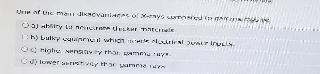 One of the main disadvantages of X-rays compared to gamma rays is:
Oa) ability to penetrate thicker materials.
Ob) bulky equipment which needs electrical power inputs.
Oc) higher sensitivity than gamma rays.
Od) lower sensitivity than gamma rays.