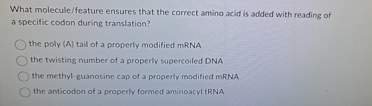 What molecule/feature
ensures that the correct amino acid is added with reading of
a specific codon during translation?
the poly (A) tail of a properly modified mRNA
the twisting number of a properly supercoiled DNA
the methyl-guanosine cap of a properly modified mRNA
the anticodon of a properly formed aminoacyl tRNA